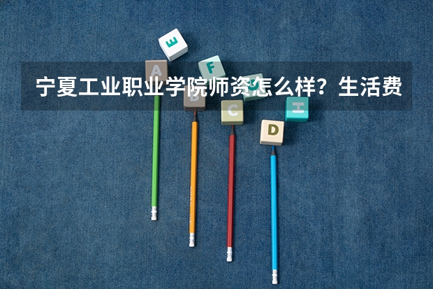 宁夏工业职业学院师资怎么样?生活费多少钱?