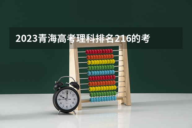 2023青海高考理科排名216的考生报什么大学好 学校往年录取分数线