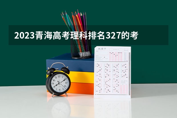 2023青海高考理科排名327的考生报什么大学好 学校往年录取分数线