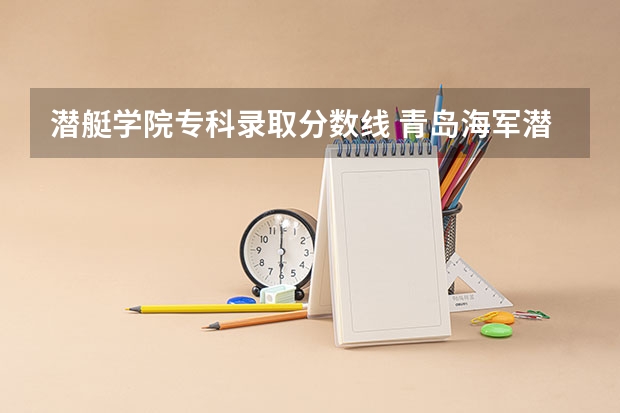 潜艇学院专科录取分数线 青岛海军潜艇学院是一本还是二本