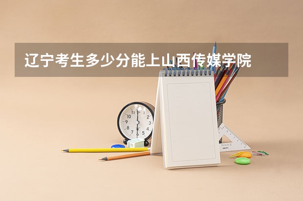 辽宁考生多少分能上山西传媒学院