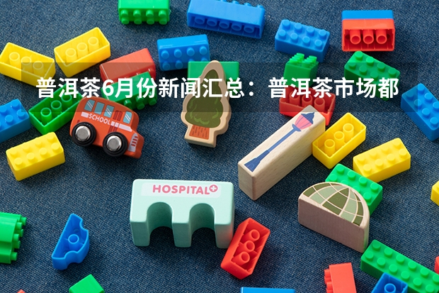 普洱茶6月份新闻汇总：普洱茶市场都存在哪些风险？
