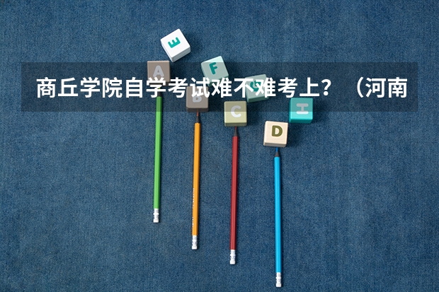 商丘学院自学考试难不难考上?(河南商丘夏邑县城镇户口即非农业户口 在不在高考农村特招生计划中)