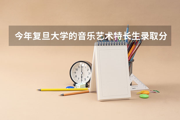 今年复旦大学的音乐艺术特长生录取分数线是多少?