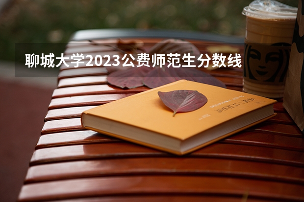 聊城大学2023公费师范生分数线 聊城大学二本分数线
