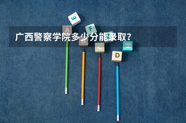 广西警察学院多少分能录取？