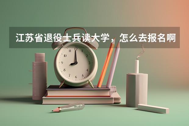 江苏省退役士兵读大学,怎么去报名啊?