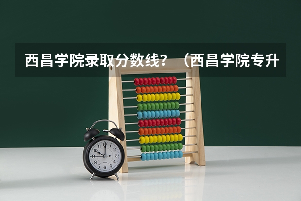 西昌学院录取分数线？（西昌学院专升本2023录取分数线）