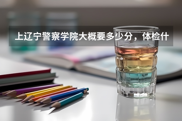 上辽宁警察学院大概要多少分,体检什么的都查什么