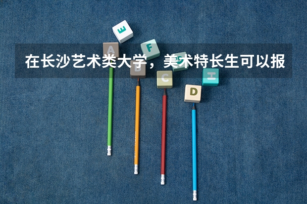 在长沙艺术类大学，美术特长生可以报考的有哪些？