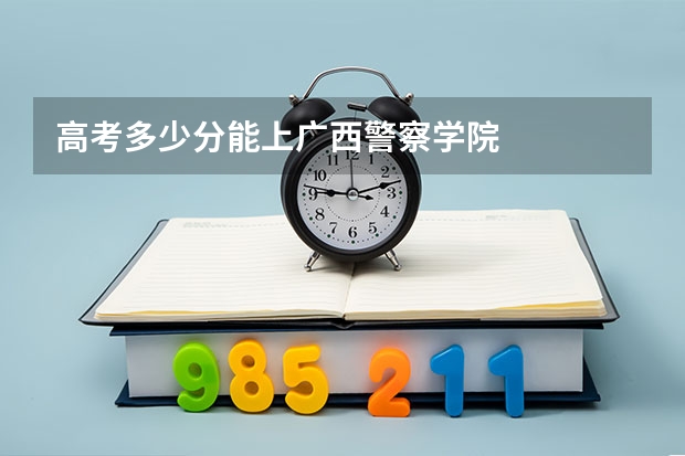 高考多少分能上广西警察学院