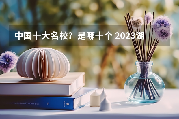 中国十大名校?是哪十个 2023湖北十大本科院校排行榜