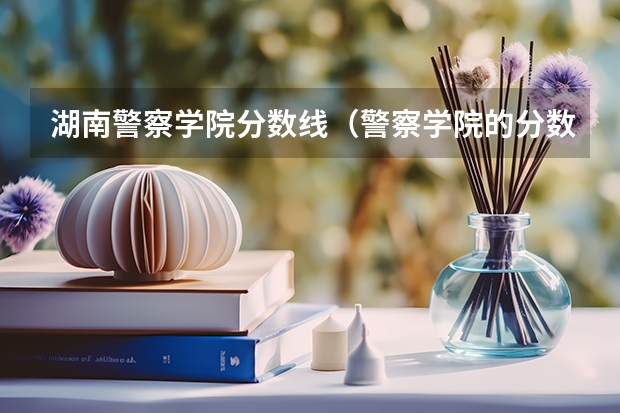 湖南警察学院分数线（警察学院的分数线高么?）