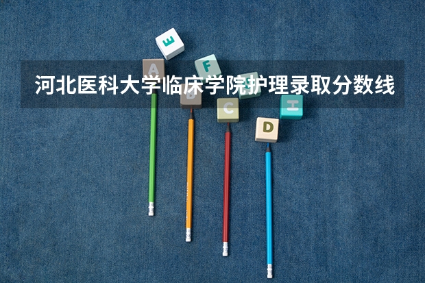 河北医科大学临床学院护理录取分数线（华北理工大学护理学分数线）