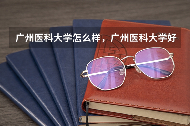 广州医科大学怎么样,广州医科大学好不好