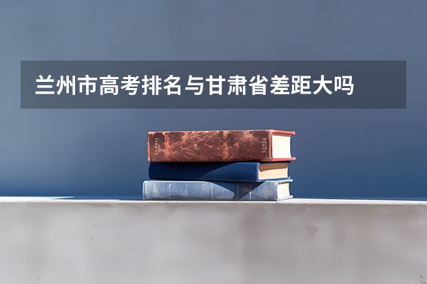 兰州市高考排名与甘肃省差距大吗