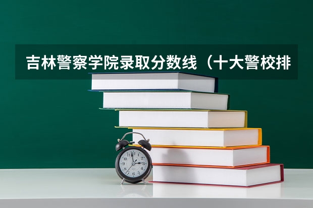 吉林警察学院录取分数线（十大警校排名和录取分数线表（2024年高考参考））