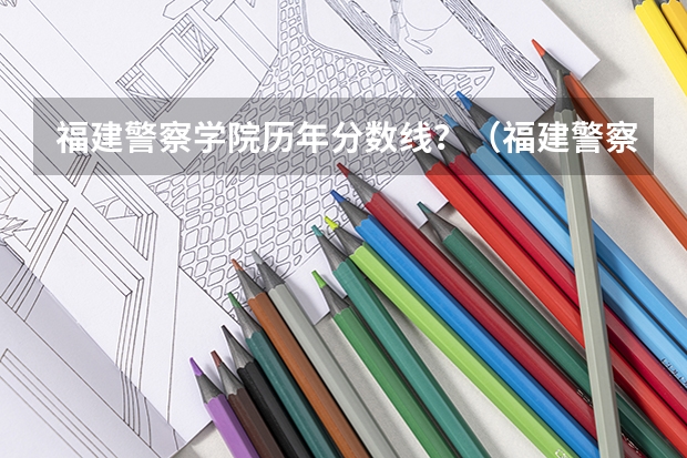 福建警察学院历年分数线?(福建警察学院录取线)