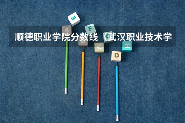 顺德职业学院分数线（武汉职业技术学院专业分数线）