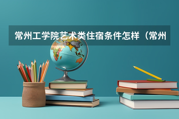 常州工学院艺术类住宿条件怎样(常州文化艺术学校办学规模)