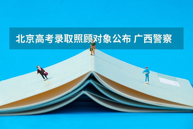北京高考录取照顾对象公布 广西警察学院报考政策解读