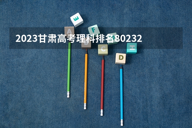 2023甘肃高考理科排名80232的考生报什么大学好 学校往年录取分数线