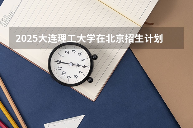 2025大连理工大学在北京招生计划预测 大概招多少人