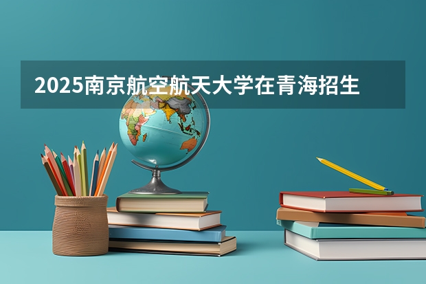 2025南京航空航天大学在青海招生计划预测 大概招多少人