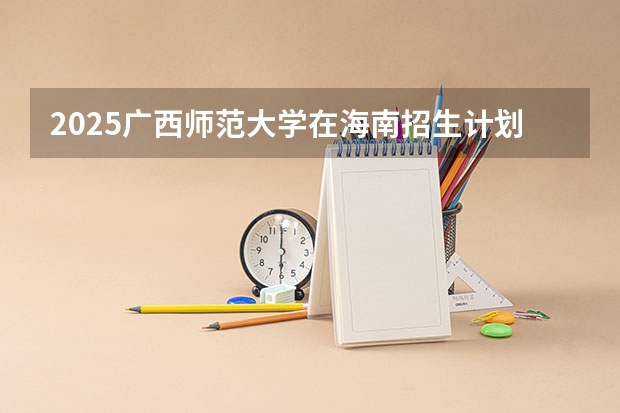 2025广西师范大学在海南招生计划预测 大概招多少人