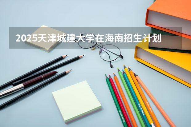 2025天津城建大学在海南招生计划预测 大概招多少人