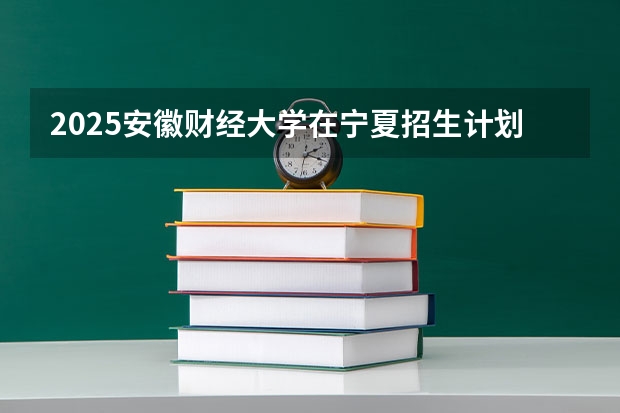2025安徽财经大学在宁夏招生计划预测 大概招多少人