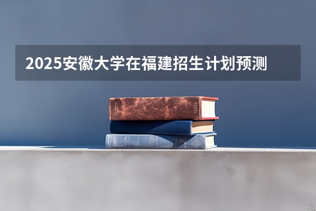 2025安徽大学在福建招生计划预测 大概招多少人