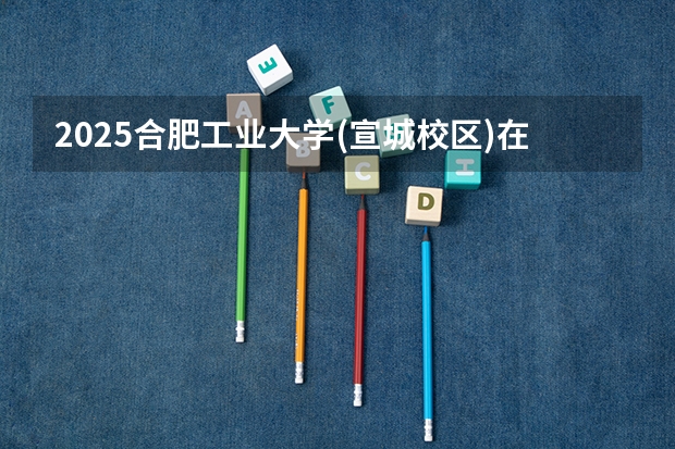 2025合肥工业大学(宣城校区)在福建招生计划预测 大概招多少人