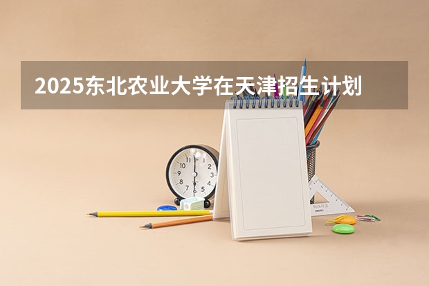 2025东北农业大学在天津招生计划预测 大概招多少人