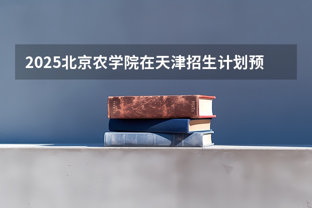 2025北京农学院在天津招生计划预测 大概招多少人