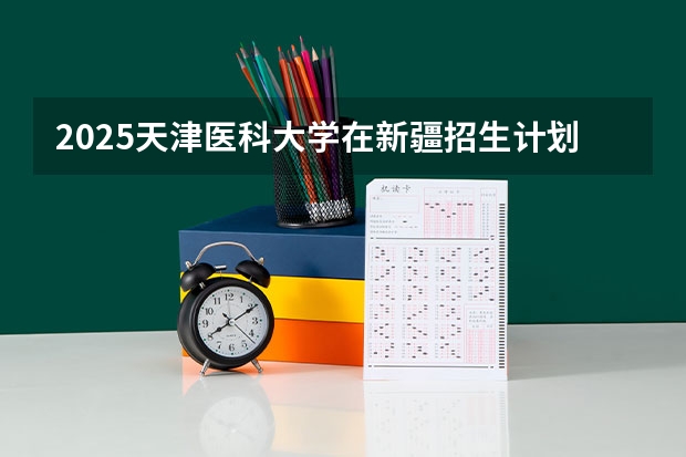 2025天津医科大学在新疆招生计划预测 大概招多少人