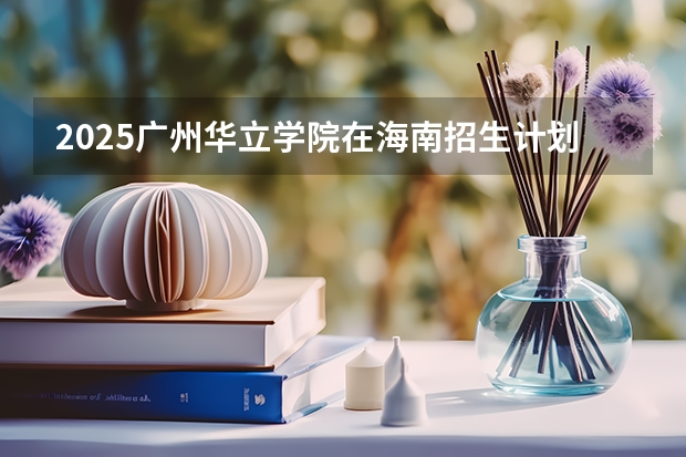 2025广州华立学院在海南招生计划预测 大概招多少人