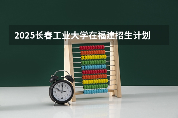 2025长春工业大学在福建招生计划预测 大概招多少人