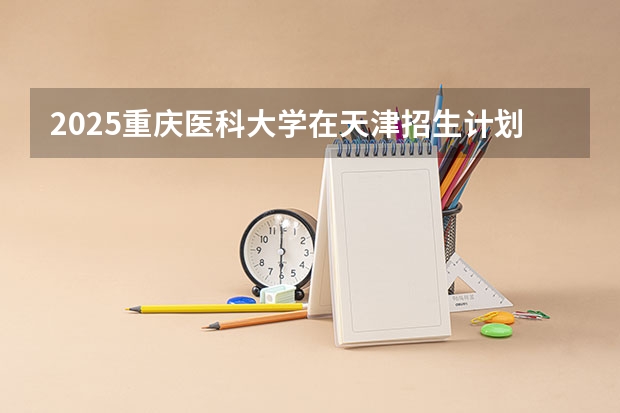 2025重庆医科大学在天津招生计划预测 大概招多少人