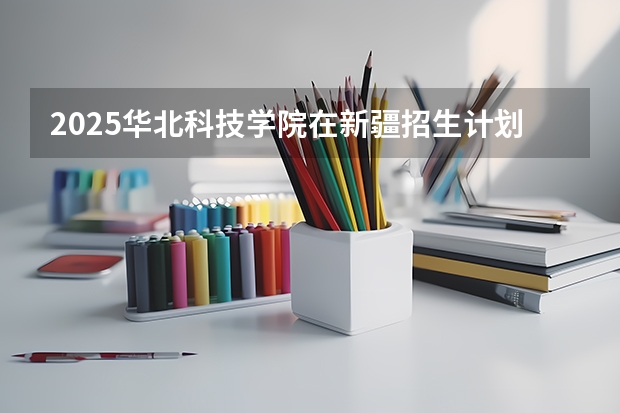 2025华北科技学院在新疆招生计划预测 大概招多少人