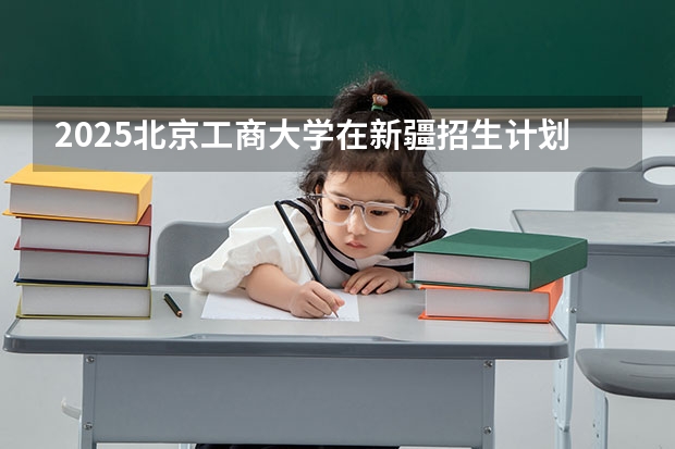 2025北京工商大学在新疆招生计划预测 大概招多少人