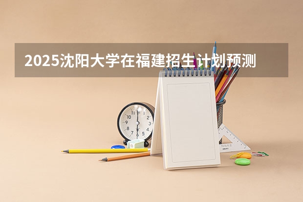 2025沈阳大学在福建招生计划预测 大概招多少人