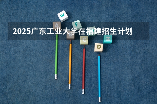2025广东工业大学在福建招生计划预测 大概招多少人