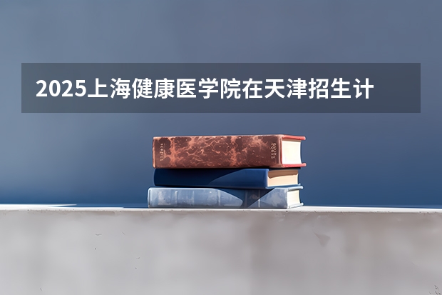 2025上海健康医学院在天津招生计划预测 大概招多少人
