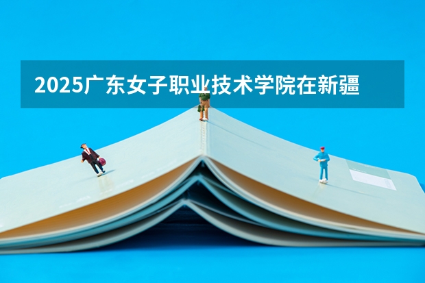 2025广东女子职业技术学院在新疆招生计划预测 大概招多少人