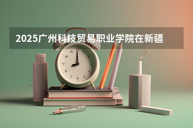 2025广州科技贸易职业学院在新疆招生计划预测 大概招多少人