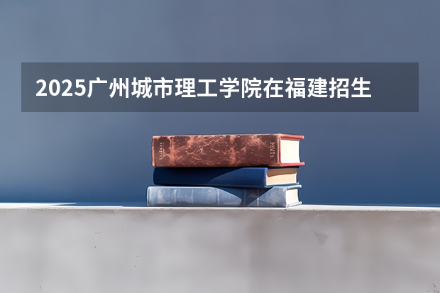 2025广州城市理工学院在福建招生计划预测 大概招多少人