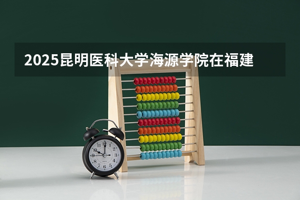 2025昆明医科大学海源学院在福建招生计划预测 大概招多少人