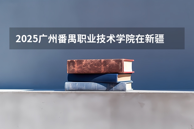 2025广州番禺职业技术学院在新疆招生计划预测 大概招多少人