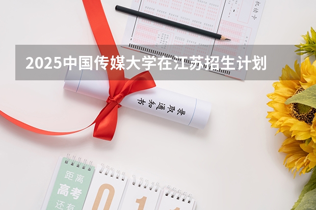 2025中国传媒大学在江苏招生计划预测 大概招多少人